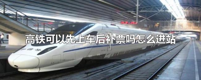 高铁可以先上车后补票吗怎么进站 高铁可以先上车后补票吗怎么进站