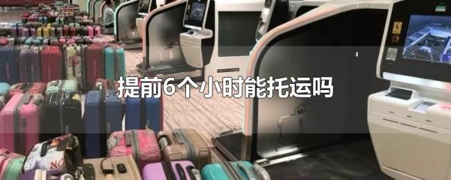 提前6个小时能托运吗 提前6个小时能托运吗