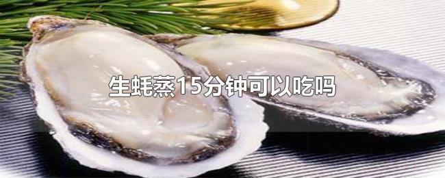 生蚝蒸15分钟可以吃吗 生蚝蒸15分钟可以吃吗