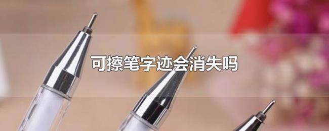 可擦笔字迹会消失吗 可擦笔字迹会消失吗